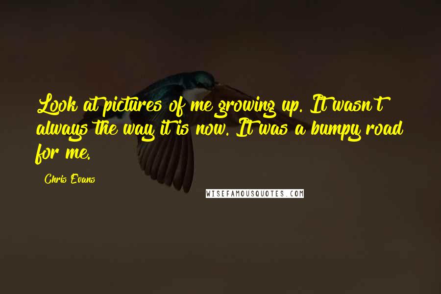 Chris Evans Quotes: Look at pictures of me growing up. It wasn't always the way it is now. It was a bumpy road for me.