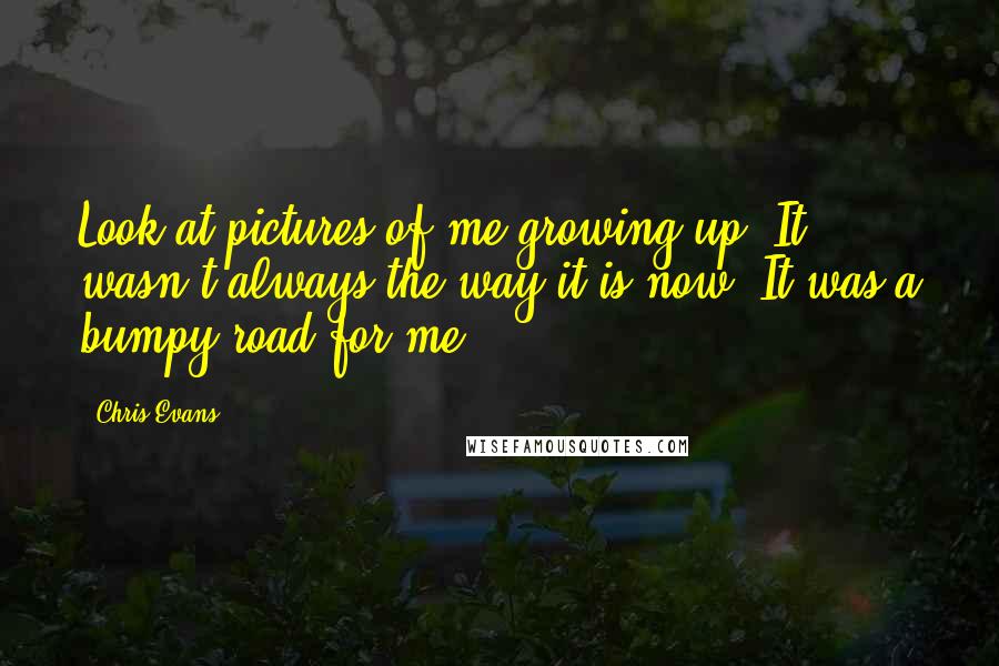 Chris Evans Quotes: Look at pictures of me growing up. It wasn't always the way it is now. It was a bumpy road for me.