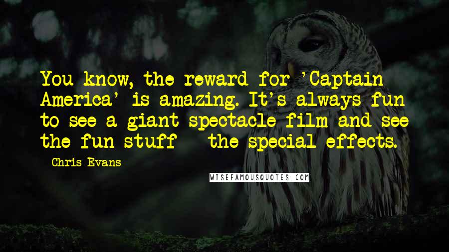 Chris Evans Quotes: You know, the reward for 'Captain America' is amazing. It's always fun to see a giant spectacle film and see the fun stuff - the special effects.