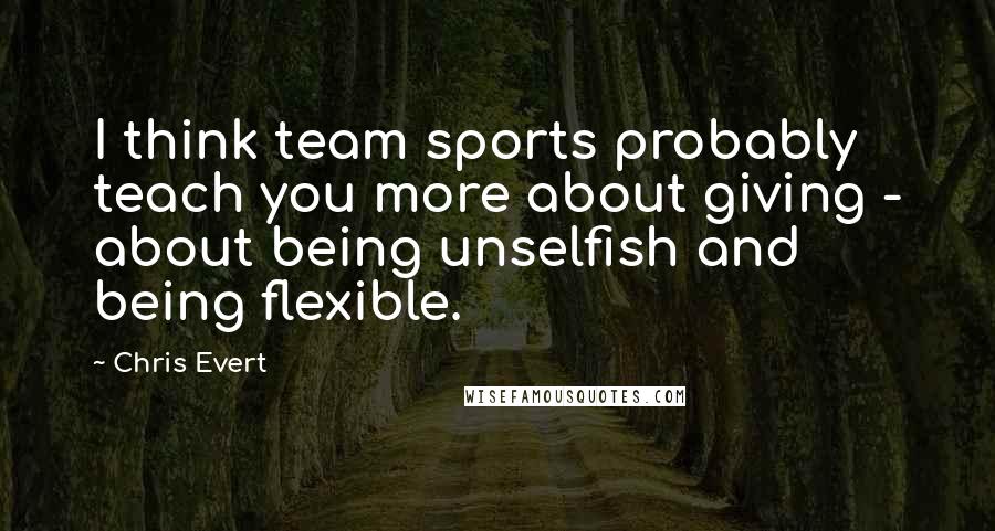 Chris Evert Quotes: I think team sports probably teach you more about giving - about being unselfish and being flexible.