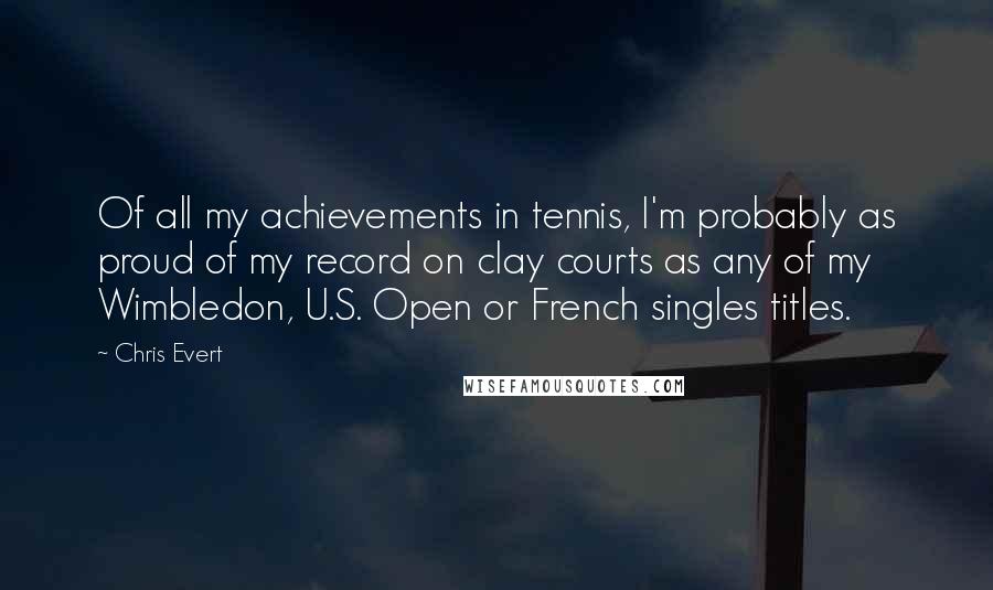 Chris Evert Quotes: Of all my achievements in tennis, I'm probably as proud of my record on clay courts as any of my Wimbledon, U.S. Open or French singles titles.