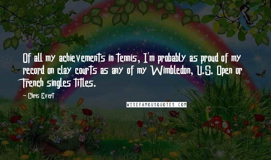 Chris Evert Quotes: Of all my achievements in tennis, I'm probably as proud of my record on clay courts as any of my Wimbledon, U.S. Open or French singles titles.