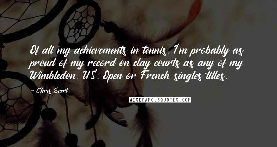 Chris Evert Quotes: Of all my achievements in tennis, I'm probably as proud of my record on clay courts as any of my Wimbledon, U.S. Open or French singles titles.