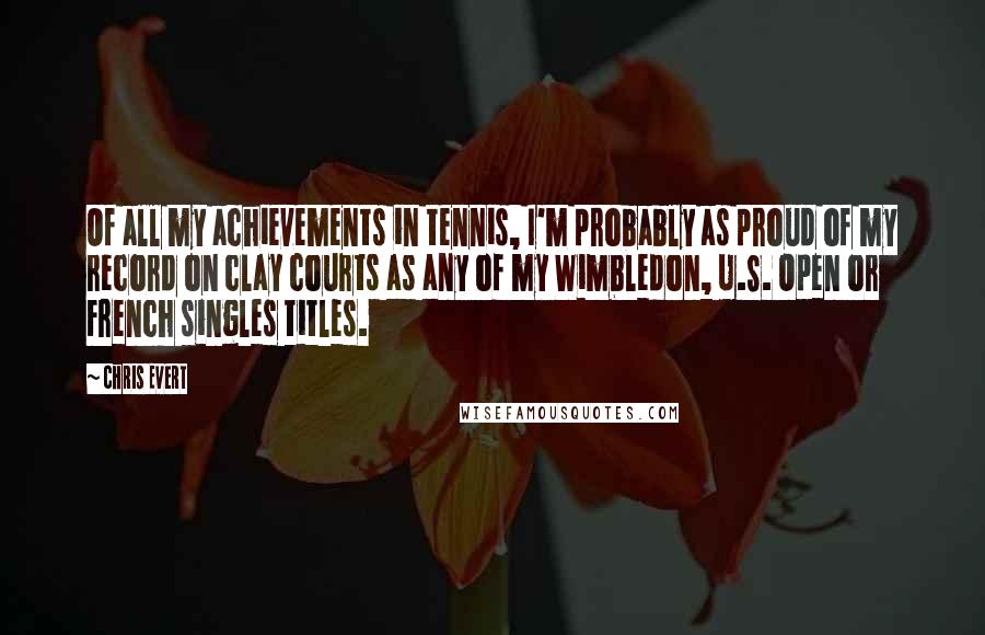 Chris Evert Quotes: Of all my achievements in tennis, I'm probably as proud of my record on clay courts as any of my Wimbledon, U.S. Open or French singles titles.