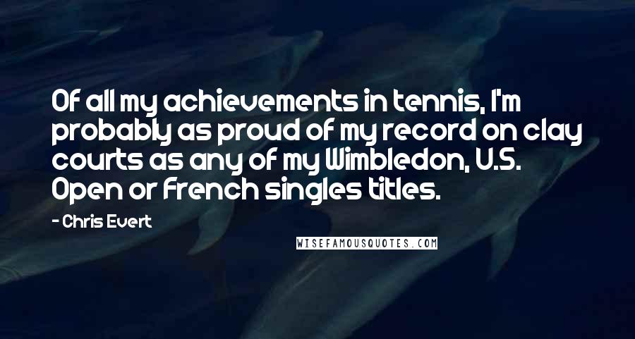 Chris Evert Quotes: Of all my achievements in tennis, I'm probably as proud of my record on clay courts as any of my Wimbledon, U.S. Open or French singles titles.