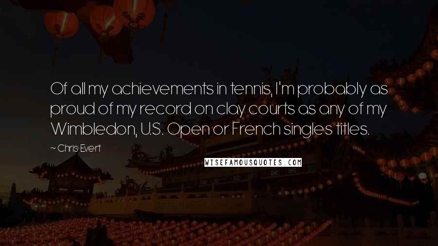 Chris Evert Quotes: Of all my achievements in tennis, I'm probably as proud of my record on clay courts as any of my Wimbledon, U.S. Open or French singles titles.