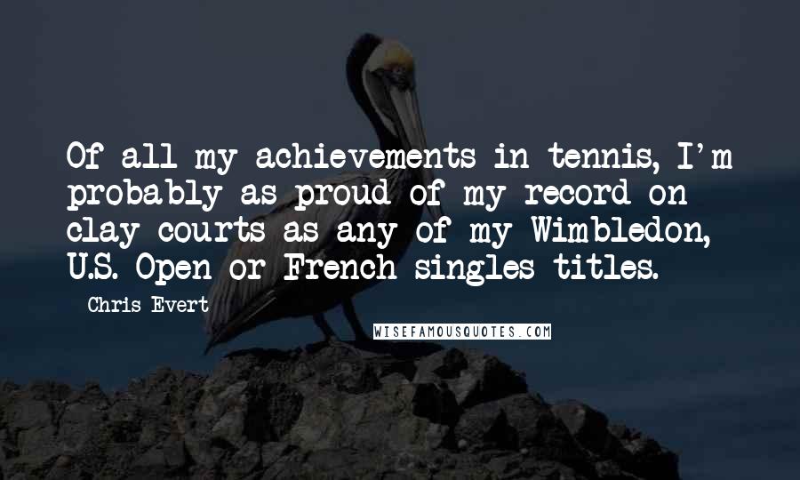 Chris Evert Quotes: Of all my achievements in tennis, I'm probably as proud of my record on clay courts as any of my Wimbledon, U.S. Open or French singles titles.