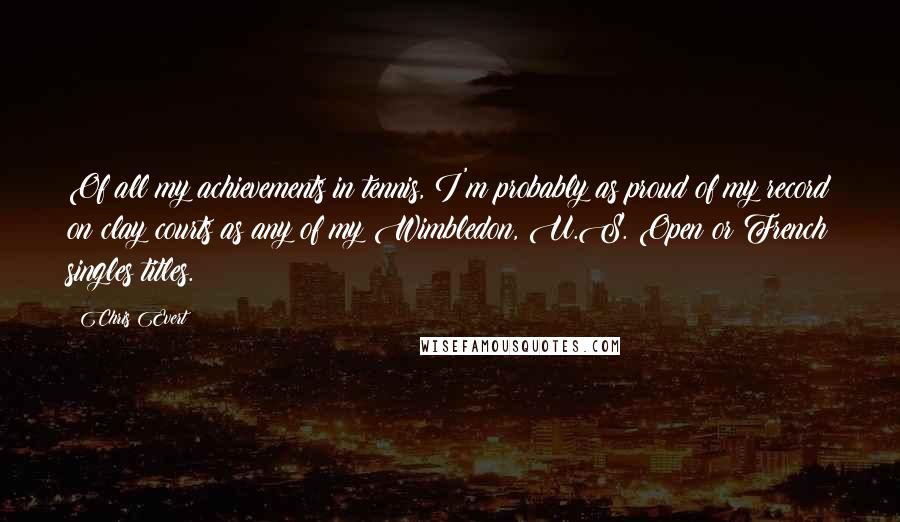 Chris Evert Quotes: Of all my achievements in tennis, I'm probably as proud of my record on clay courts as any of my Wimbledon, U.S. Open or French singles titles.