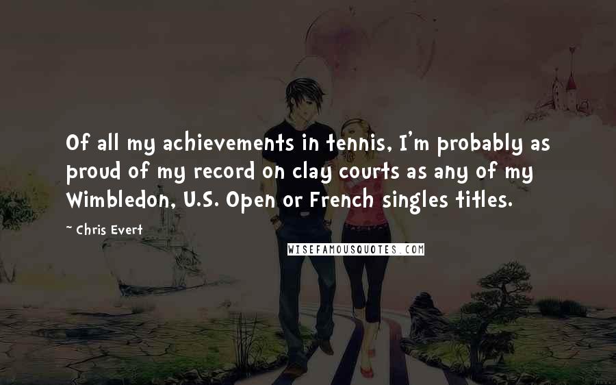 Chris Evert Quotes: Of all my achievements in tennis, I'm probably as proud of my record on clay courts as any of my Wimbledon, U.S. Open or French singles titles.