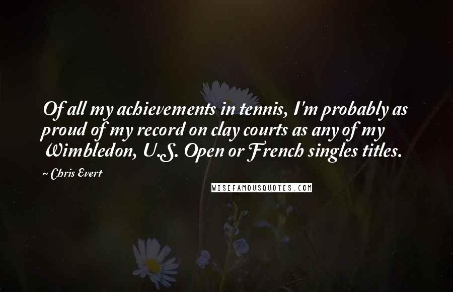 Chris Evert Quotes: Of all my achievements in tennis, I'm probably as proud of my record on clay courts as any of my Wimbledon, U.S. Open or French singles titles.