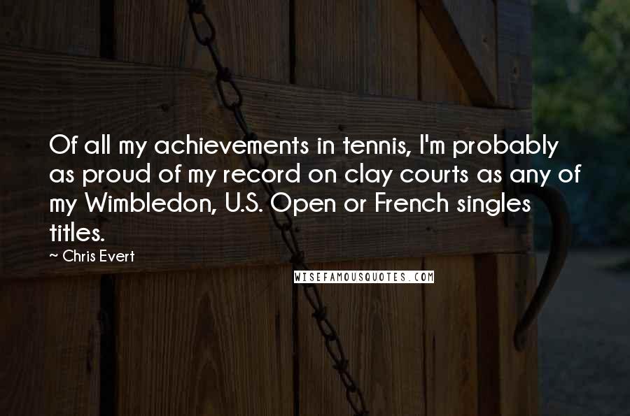 Chris Evert Quotes: Of all my achievements in tennis, I'm probably as proud of my record on clay courts as any of my Wimbledon, U.S. Open or French singles titles.