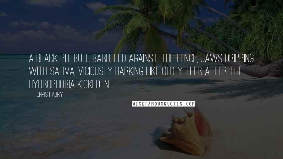 Chris Fabry Quotes: A black pit bull barreled against the fence, jaws dripping with saliva, viciously barking like Old Yeller after the hydrophobia kicked in.