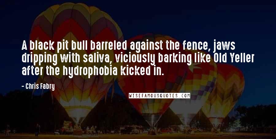 Chris Fabry Quotes: A black pit bull barreled against the fence, jaws dripping with saliva, viciously barking like Old Yeller after the hydrophobia kicked in.