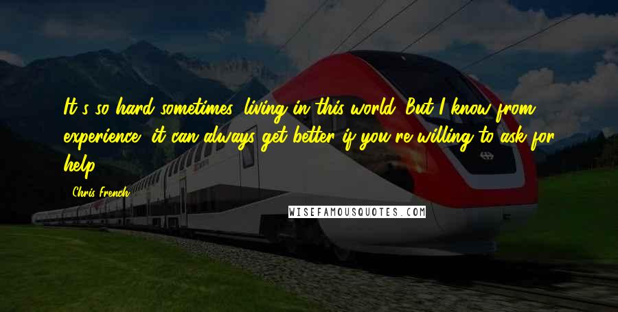 Chris French Quotes: It's so hard sometimes, living in this world. But I know from experience, it can always get better if you're willing to ask for help.