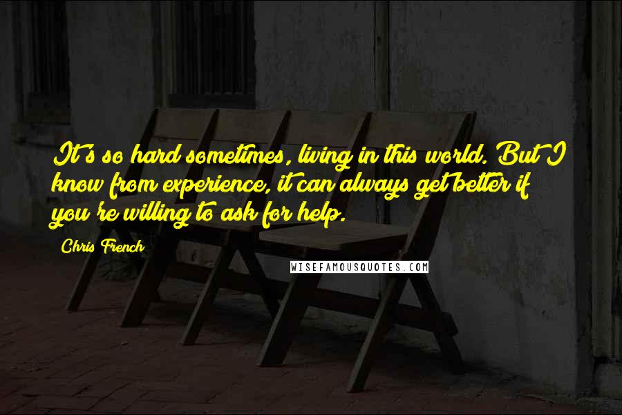 Chris French Quotes: It's so hard sometimes, living in this world. But I know from experience, it can always get better if you're willing to ask for help.