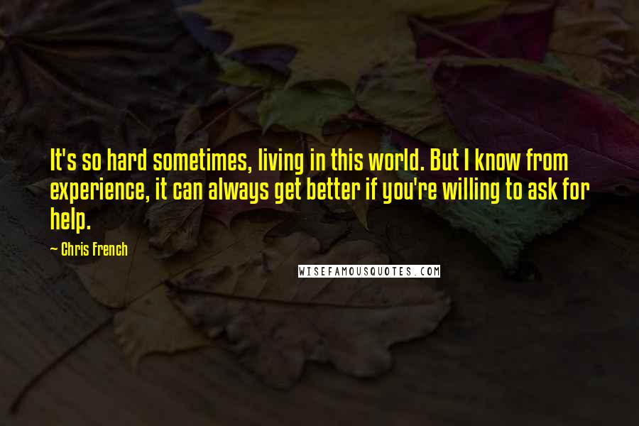 Chris French Quotes: It's so hard sometimes, living in this world. But I know from experience, it can always get better if you're willing to ask for help.