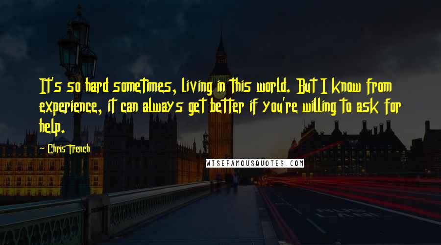 Chris French Quotes: It's so hard sometimes, living in this world. But I know from experience, it can always get better if you're willing to ask for help.