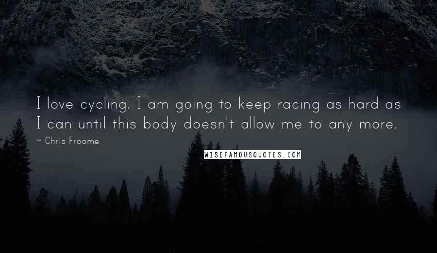 Chris Froome Quotes: I love cycling. I am going to keep racing as hard as I can until this body doesn't allow me to any more.