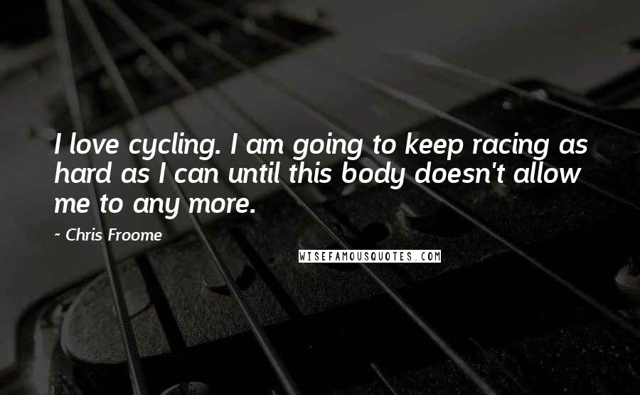 Chris Froome Quotes: I love cycling. I am going to keep racing as hard as I can until this body doesn't allow me to any more.