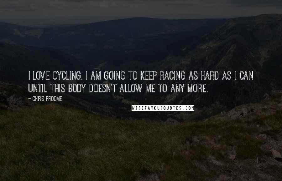 Chris Froome Quotes: I love cycling. I am going to keep racing as hard as I can until this body doesn't allow me to any more.