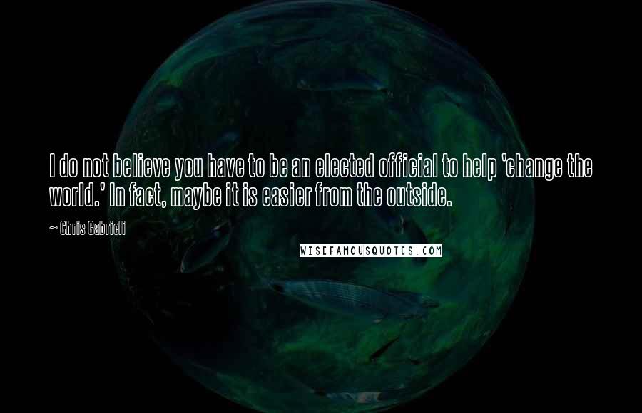 Chris Gabrieli Quotes: I do not believe you have to be an elected official to help 'change the world.' In fact, maybe it is easier from the outside.