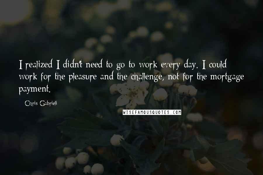 Chris Gabrieli Quotes: I realized I didn't need to go to work every day. I could work for the pleasure and the challenge, not for the mortgage payment.