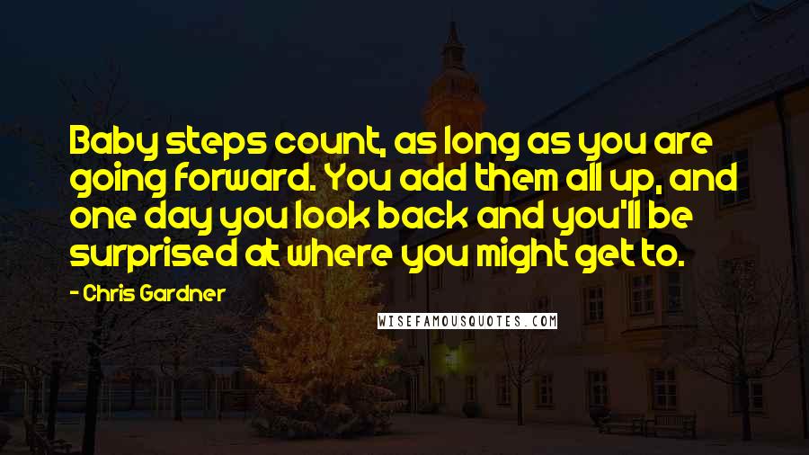 Chris Gardner Quotes: Baby steps count, as long as you are going forward. You add them all up, and one day you look back and you'll be surprised at where you might get to.