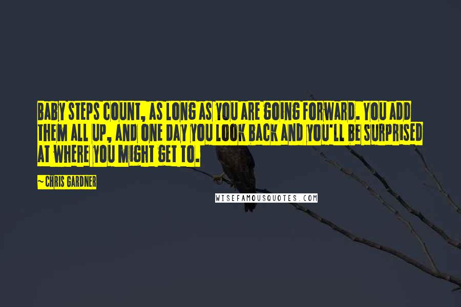 Chris Gardner Quotes: Baby steps count, as long as you are going forward. You add them all up, and one day you look back and you'll be surprised at where you might get to.