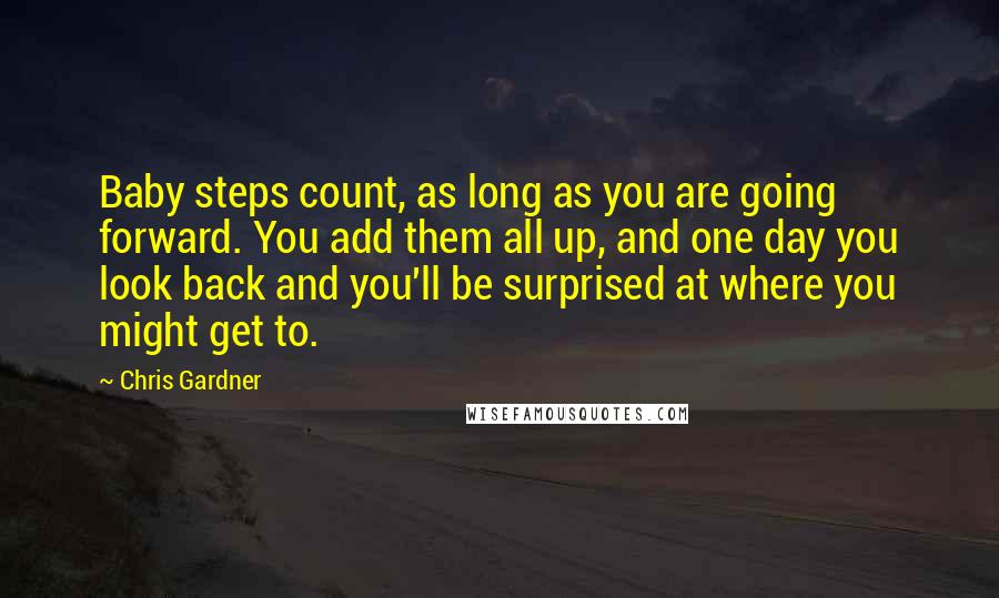 Chris Gardner Quotes: Baby steps count, as long as you are going forward. You add them all up, and one day you look back and you'll be surprised at where you might get to.