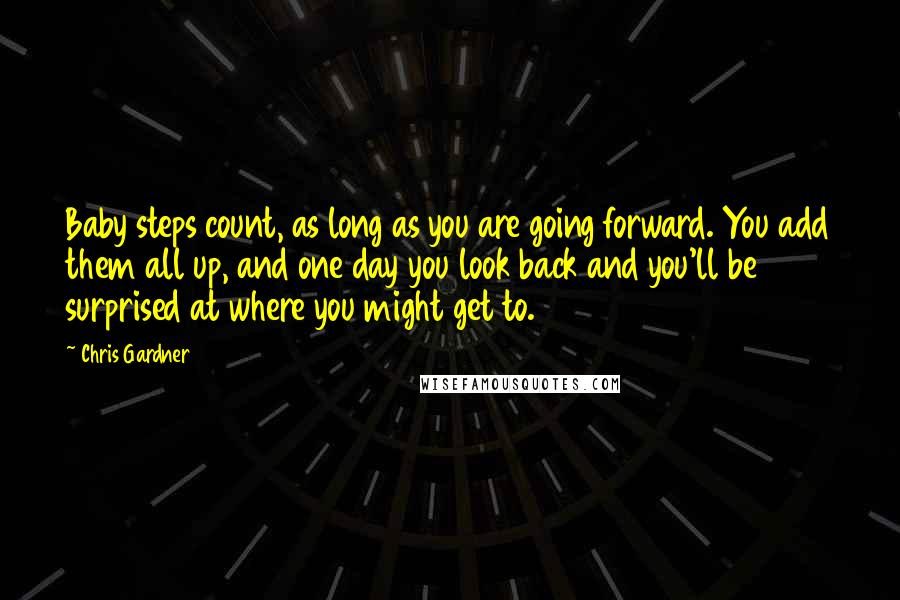 Chris Gardner Quotes: Baby steps count, as long as you are going forward. You add them all up, and one day you look back and you'll be surprised at where you might get to.