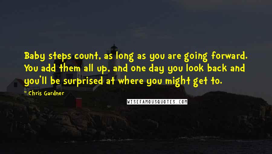 Chris Gardner Quotes: Baby steps count, as long as you are going forward. You add them all up, and one day you look back and you'll be surprised at where you might get to.