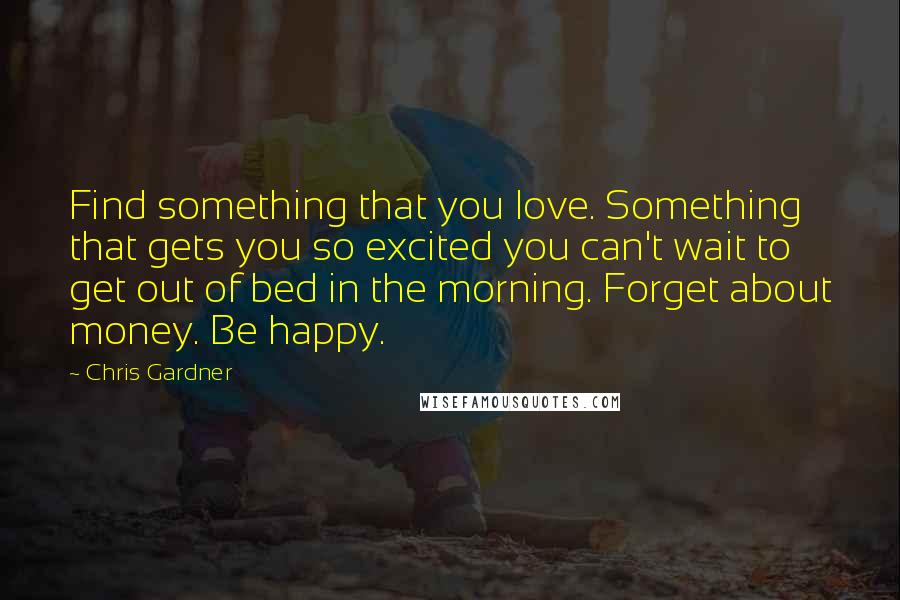 Chris Gardner Quotes: Find something that you love. Something that gets you so excited you can't wait to get out of bed in the morning. Forget about money. Be happy.