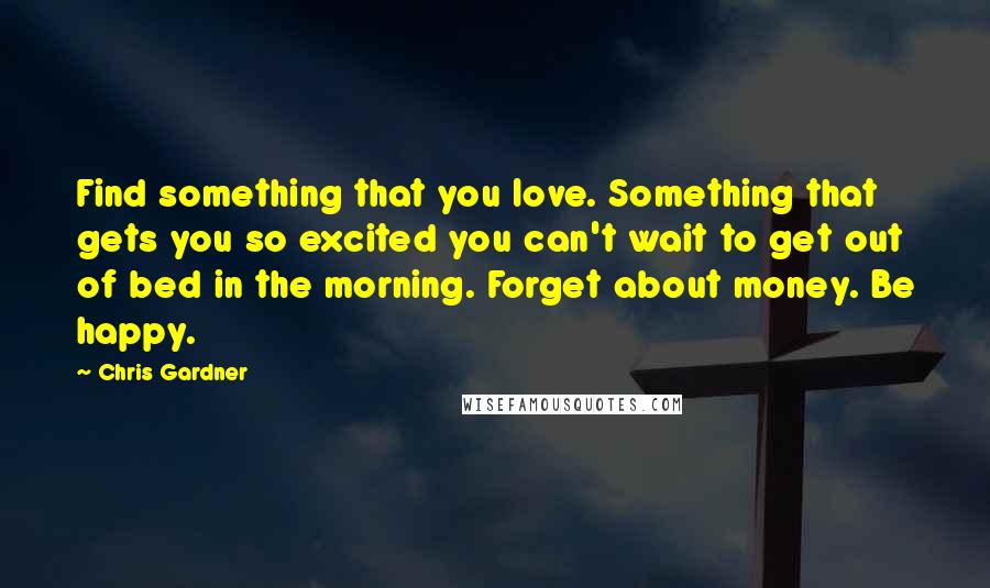 Chris Gardner Quotes: Find something that you love. Something that gets you so excited you can't wait to get out of bed in the morning. Forget about money. Be happy.