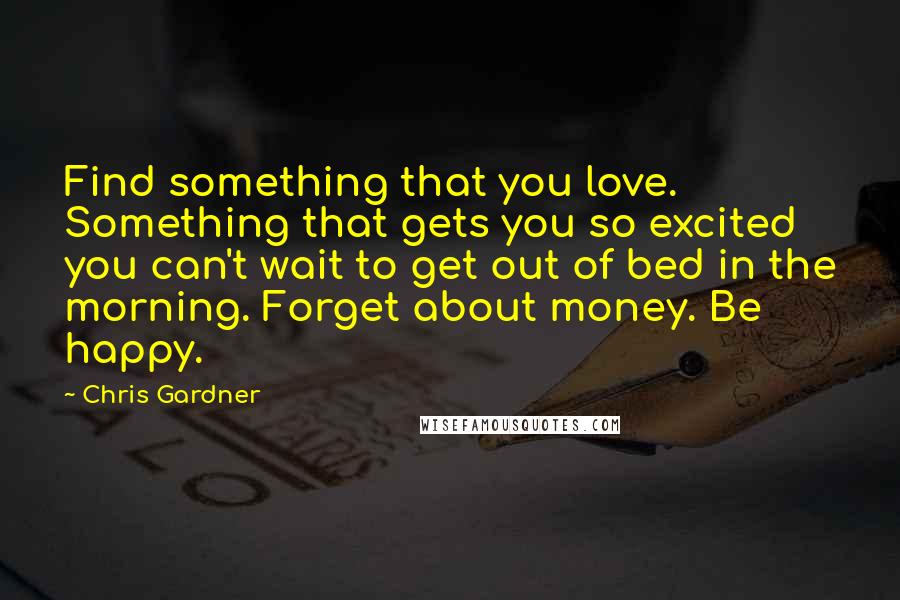 Chris Gardner Quotes: Find something that you love. Something that gets you so excited you can't wait to get out of bed in the morning. Forget about money. Be happy.