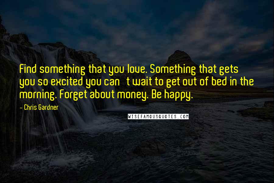 Chris Gardner Quotes: Find something that you love. Something that gets you so excited you can't wait to get out of bed in the morning. Forget about money. Be happy.