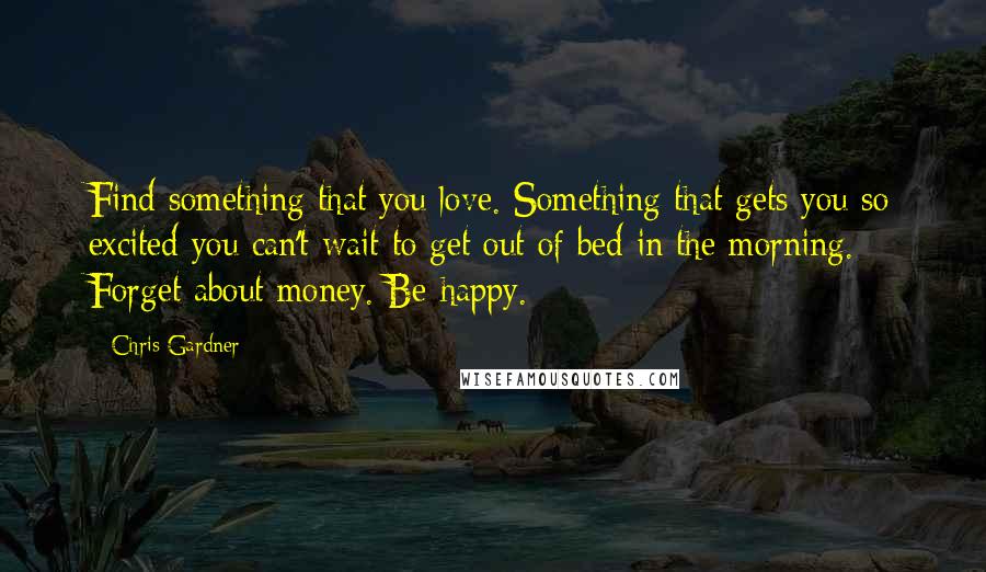 Chris Gardner Quotes: Find something that you love. Something that gets you so excited you can't wait to get out of bed in the morning. Forget about money. Be happy.