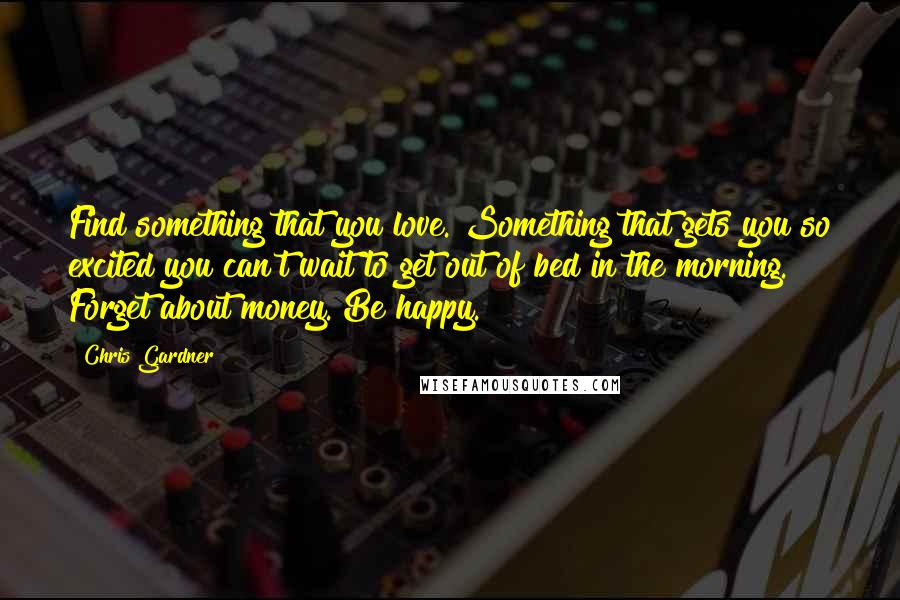 Chris Gardner Quotes: Find something that you love. Something that gets you so excited you can't wait to get out of bed in the morning. Forget about money. Be happy.