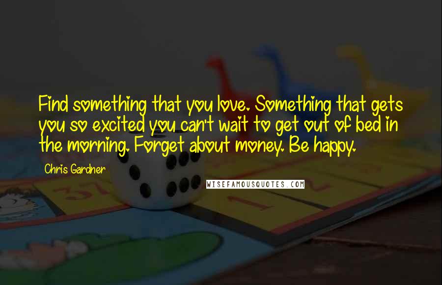 Chris Gardner Quotes: Find something that you love. Something that gets you so excited you can't wait to get out of bed in the morning. Forget about money. Be happy.