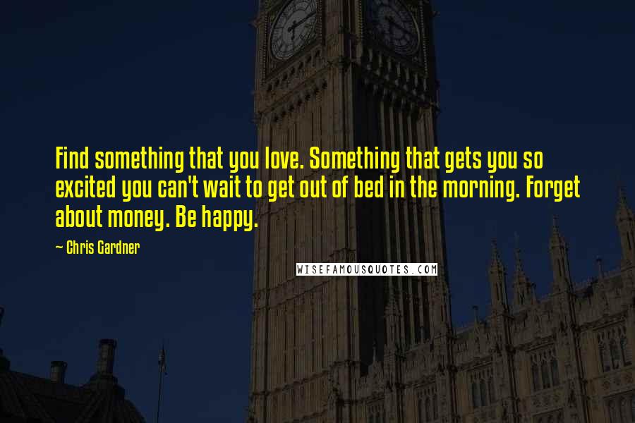 Chris Gardner Quotes: Find something that you love. Something that gets you so excited you can't wait to get out of bed in the morning. Forget about money. Be happy.