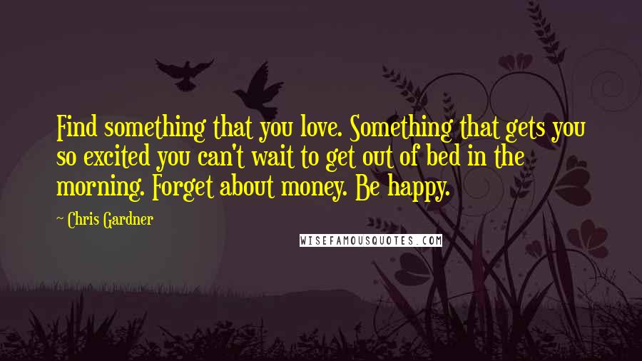 Chris Gardner Quotes: Find something that you love. Something that gets you so excited you can't wait to get out of bed in the morning. Forget about money. Be happy.