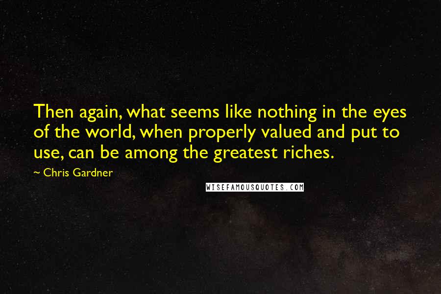 Chris Gardner Quotes: Then again, what seems like nothing in the eyes of the world, when properly valued and put to use, can be among the greatest riches.