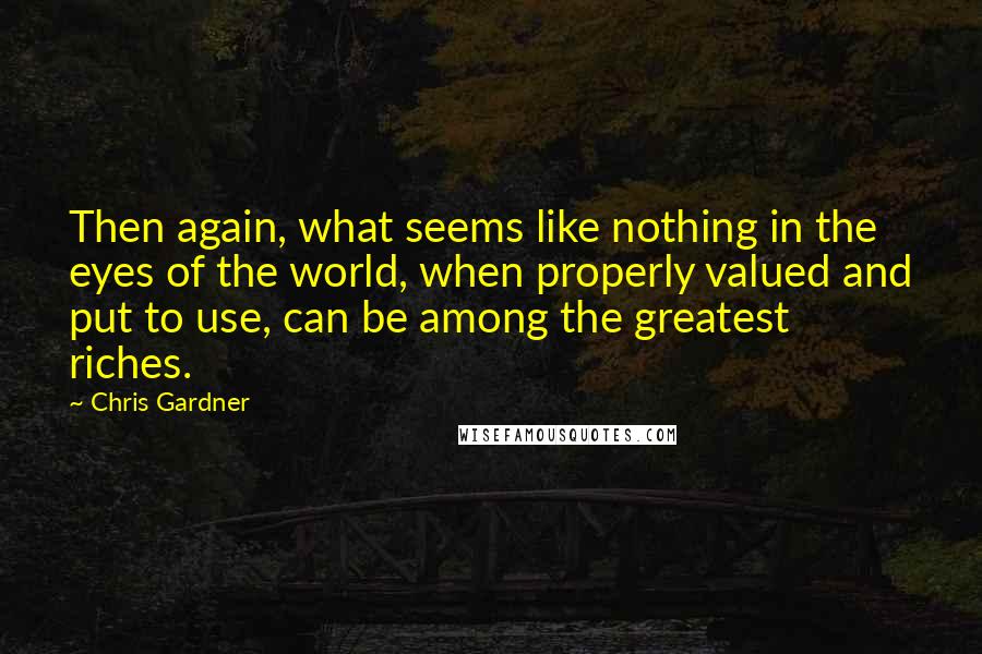 Chris Gardner Quotes: Then again, what seems like nothing in the eyes of the world, when properly valued and put to use, can be among the greatest riches.