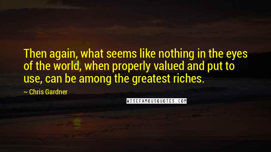Chris Gardner Quotes: Then again, what seems like nothing in the eyes of the world, when properly valued and put to use, can be among the greatest riches.