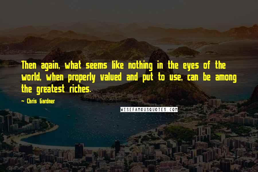 Chris Gardner Quotes: Then again, what seems like nothing in the eyes of the world, when properly valued and put to use, can be among the greatest riches.