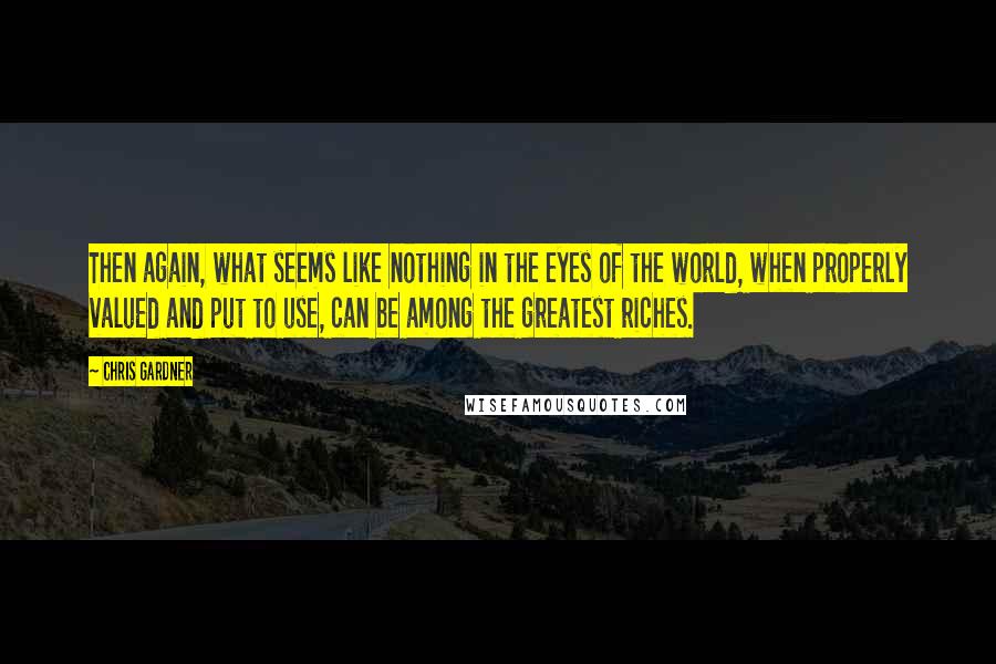 Chris Gardner Quotes: Then again, what seems like nothing in the eyes of the world, when properly valued and put to use, can be among the greatest riches.