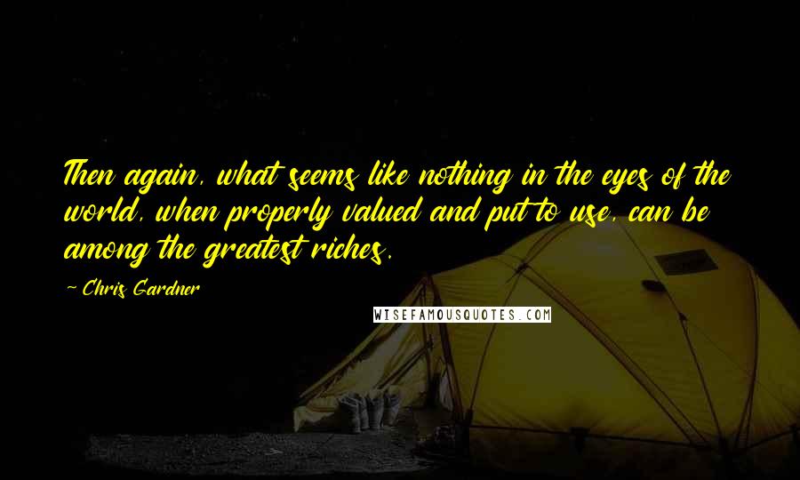 Chris Gardner Quotes: Then again, what seems like nothing in the eyes of the world, when properly valued and put to use, can be among the greatest riches.