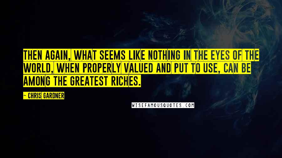 Chris Gardner Quotes: Then again, what seems like nothing in the eyes of the world, when properly valued and put to use, can be among the greatest riches.