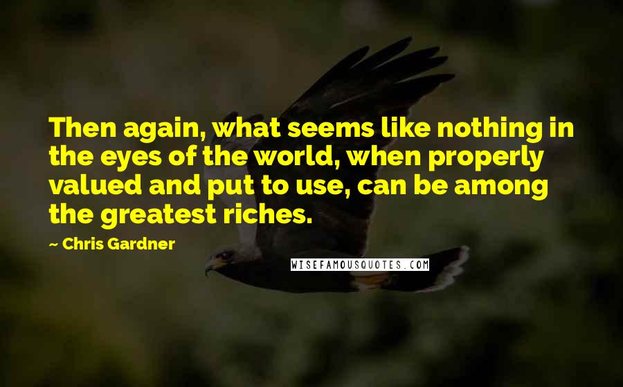 Chris Gardner Quotes: Then again, what seems like nothing in the eyes of the world, when properly valued and put to use, can be among the greatest riches.