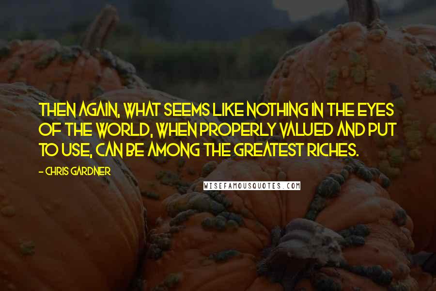 Chris Gardner Quotes: Then again, what seems like nothing in the eyes of the world, when properly valued and put to use, can be among the greatest riches.