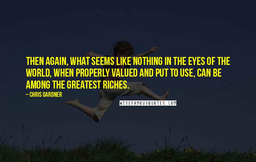 Chris Gardner Quotes: Then again, what seems like nothing in the eyes of the world, when properly valued and put to use, can be among the greatest riches.